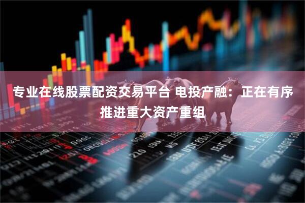 专业在线股票配资交易平台 电投产融：正在有序推进重大资产重组