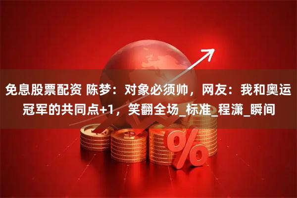 免息股票配资 陈梦：对象必须帅，网友：我和奥运冠军的共同点+1，笑翻全场_标准_程潇_瞬间