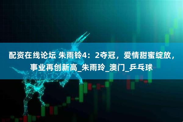 配资在线论坛 朱雨铃4：2夺冠，爱情甜蜜绽放，事业再创新高_朱雨玲_澳门_乒乓球