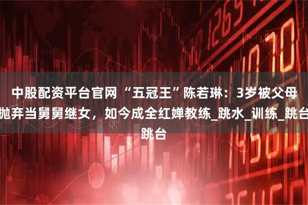 中股配资平台官网 “五冠王”陈若琳：3岁被父母抛弃当舅舅继女，如今成全红婵教练_跳水_训练_跳台