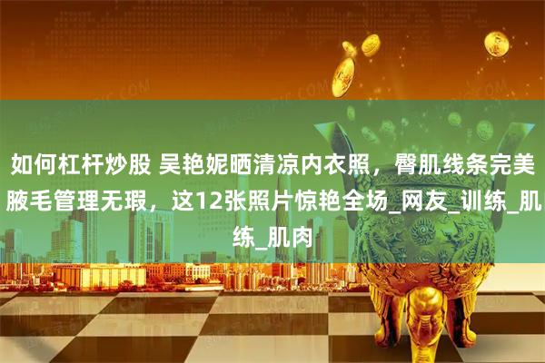 如何杠杆炒股 吴艳妮晒清凉内衣照，臀肌线条完美，腋毛管理无瑕，这12张照片惊艳全场_网友_训练_肌肉