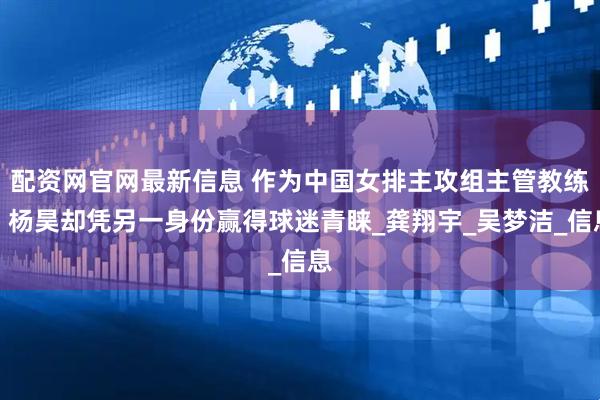 配资网官网最新信息 作为中国女排主攻组主管教练，杨昊却凭另一身份赢得球迷青睐_龚翔宇_吴梦洁_信息