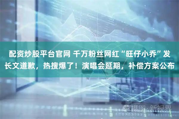 配资炒股平台官网 千万粉丝网红“旺仔小乔”发长文道歉，热搜爆了！演唱会延期，补偿方案公布