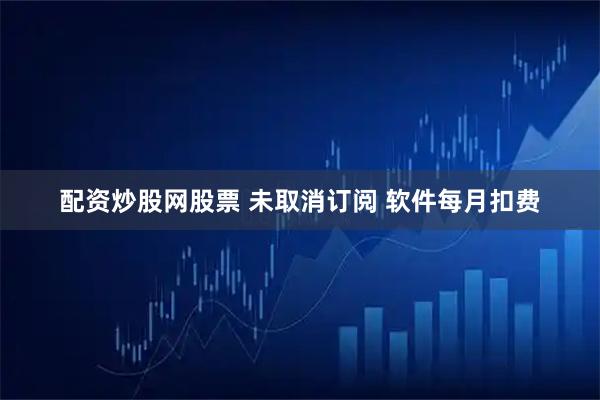 配资炒股网股票 未取消订阅 软件每月扣费