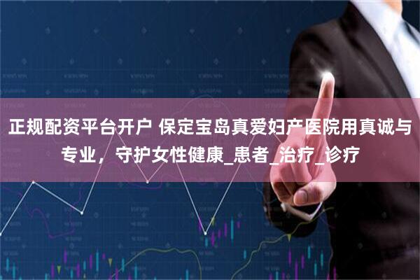 正规配资平台开户 保定宝岛真爱妇产医院用真诚与专业，守护女性健康_患者_治疗_诊疗