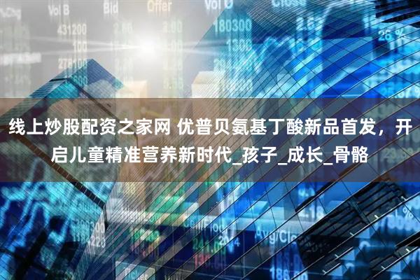 线上炒股配资之家网 优普贝氨基丁酸新品首发，开启儿童精准营养新时代_孩子_成长_骨骼