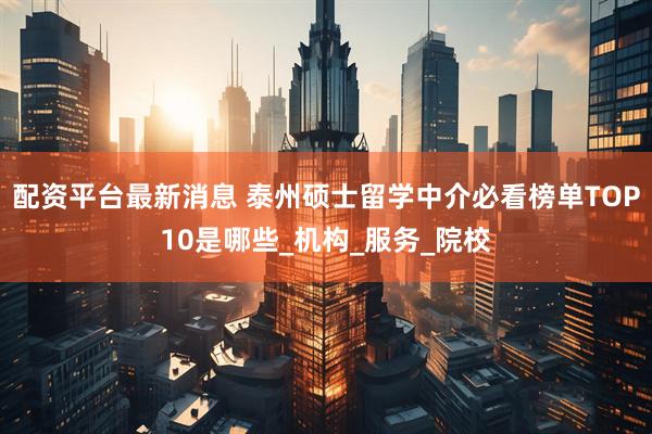 配资平台最新消息 泰州硕士留学中介必看榜单TOP10是哪些_机构_服务_院校