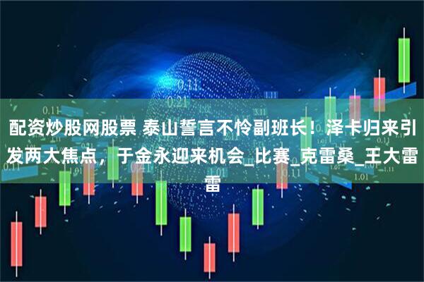 配资炒股网股票 泰山誓言不怜副班长！泽卡归来引发两大焦点，于金永迎来机会_比赛_克雷桑_王大雷