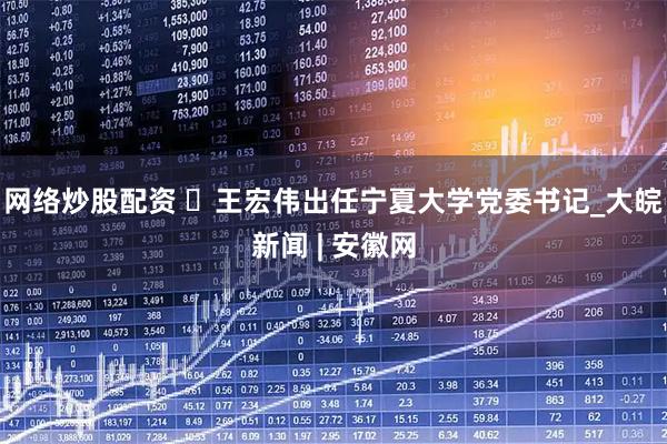 网络炒股配资 ​王宏伟出任宁夏大学党委书记_大皖新闻 | 安徽网