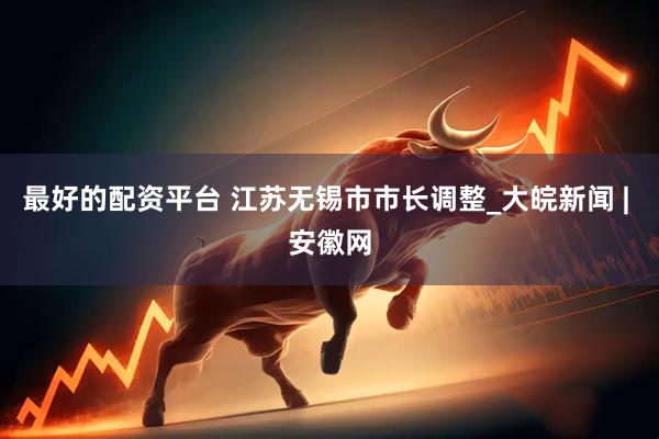 最好的配资平台 江苏无锡市市长调整_大皖新闻 | 安徽网