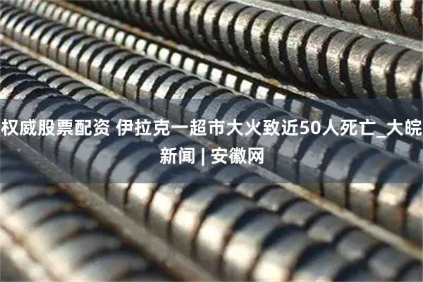 权威股票配资 伊拉克一超市大火致近50人死亡_大皖新闻 | 安徽网