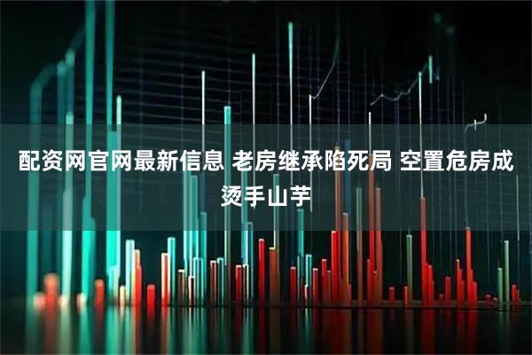 配资网官网最新信息 老房继承陷死局 空置危房成烫手山芋