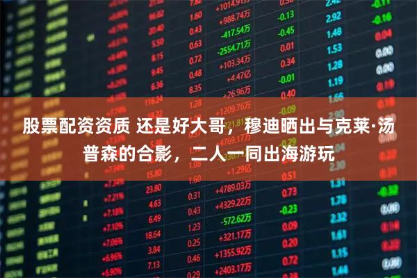 股票配资资质 还是好大哥，穆迪晒出与克莱·汤普森的合影，二人一同出海游玩