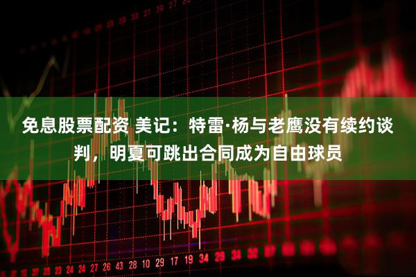 免息股票配资 美记：特雷·杨与老鹰没有续约谈判，明夏可跳出合同成为自由球员