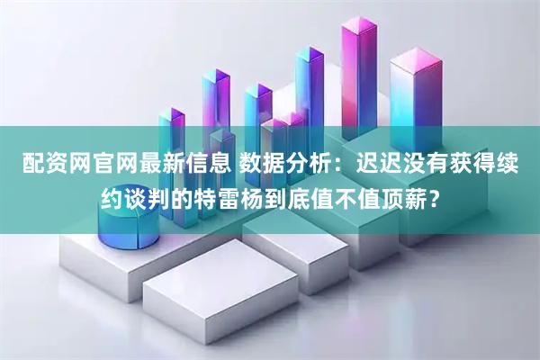 配资网官网最新信息 数据分析：迟迟没有获得续约谈判的特雷杨到底值不值顶薪？