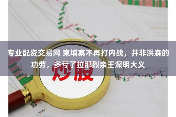 专业配资交易网 柬埔寨不再打内战,并非洪森的功劳,多亏了拉那烈亲王深明大义