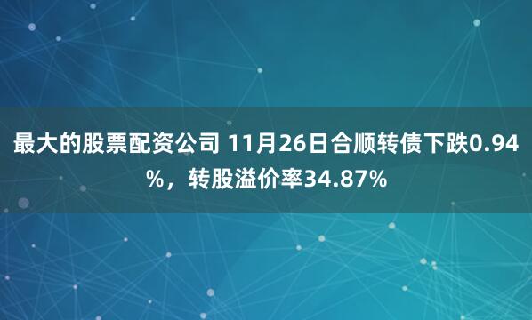 最大的股票配资公司 11月26日合顺转债下跌0.94%，转股溢价率34.87%