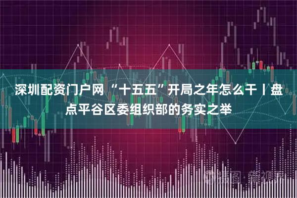 深圳配资门户网 “十五五”开局之年怎么干丨盘点平谷区委组织部的务实之举